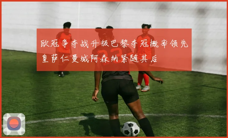 欧冠争夺战升级巴黎夺冠概率领先皇萨仁曼城阿森纳紧随其后