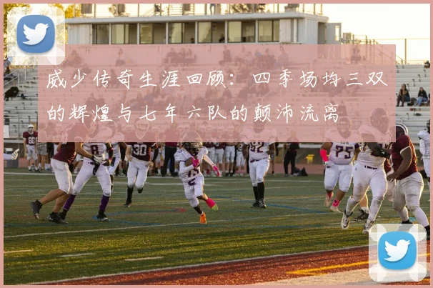 威少传奇生涯回顾：四季场均三双的辉煌与七年六队的颠沛流离