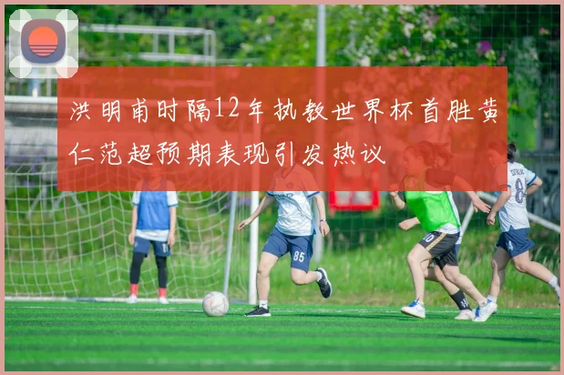 洪明甫时隔12年执教世界杯首胜黄仁范超预期表现引发热议