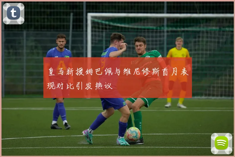皇马新援姆巴佩与维尼修斯首月表现对比引发热议